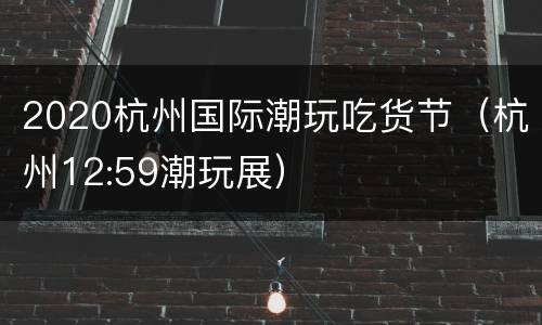 2020杭州国际潮玩吃货节（杭州12:59潮玩展）