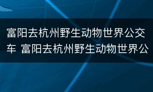 富阳去杭州野生动物世界公交车 富阳去杭州野生动物世界公交车怎么走