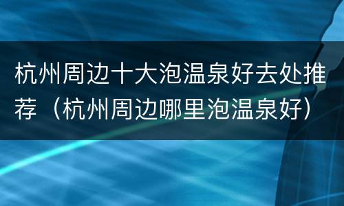 杭州周边十大泡温泉好去处推荐（杭州周边哪里泡温泉好）