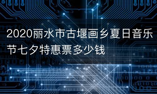 2020丽水市古堰画乡夏日音乐节七夕特惠票多少钱