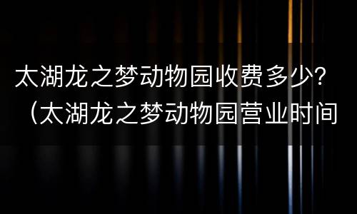太湖龙之梦动物园收费多少？（太湖龙之梦动物园营业时间）