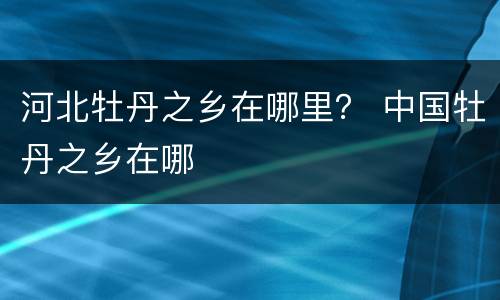 河北牡丹之乡在哪里？ 中国牡丹之乡在哪