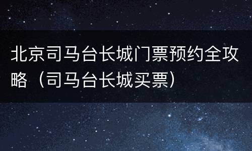 北京司马台长城门票预约全攻略（司马台长城买票）