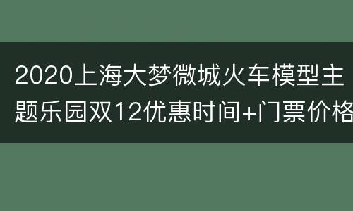 2020上海大梦微城火车模型主题乐园双12优惠时间+门票价格