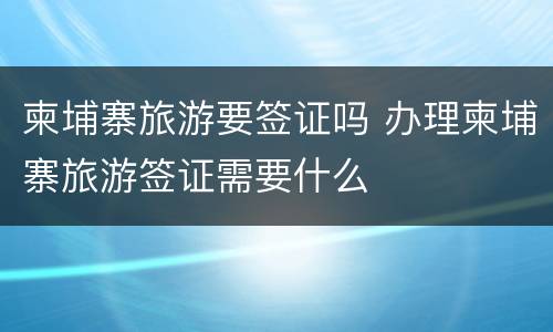 柬埔寨旅游要签证吗 办理柬埔寨旅游签证需要什么