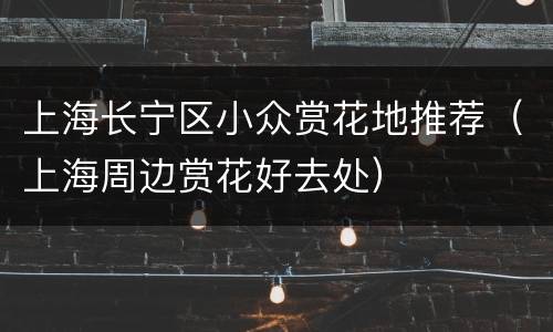 上海长宁区小众赏花地推荐（上海周边赏花好去处）