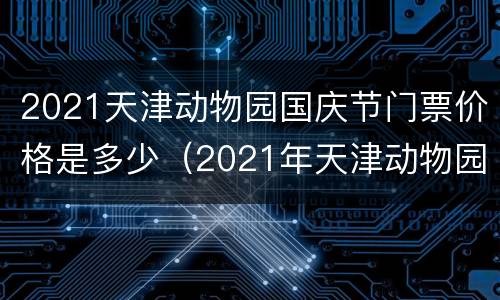 2021天津动物园国庆节门票价格是多少（2021年天津动物园门票多少钱）