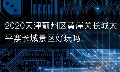 2020天津蓟州区黄崖关长城太平寨长城景区好玩吗