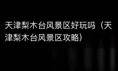 天津梨木台风景区好玩吗（天津梨木台风景区攻略）