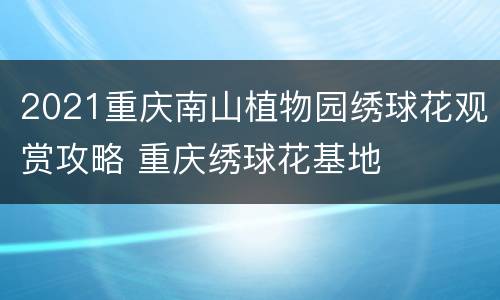 2021重庆南山植物园绣球花观赏攻略 重庆绣球花基地