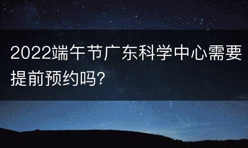 2022端午节广东科学中心需要提前预约吗？