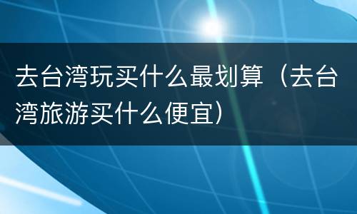 去台湾玩买什么最划算（去台湾旅游买什么便宜）