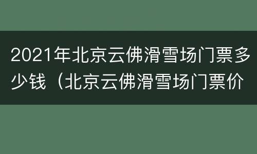 2021年北京云佛滑雪场门票多少钱（北京云佛滑雪场门票价格）