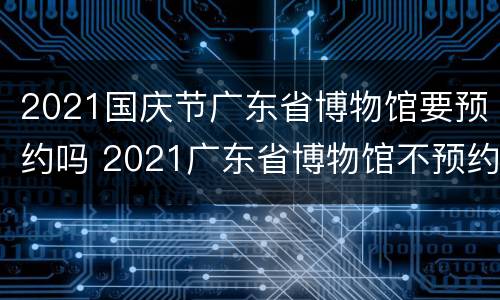 2021国庆节广东省博物馆要预约吗 2021广东省博物馆不预约可以去吗