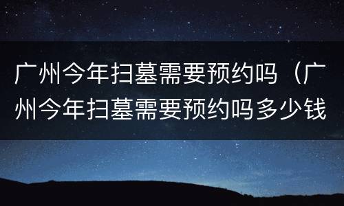 广州今年扫墓需要预约吗（广州今年扫墓需要预约吗多少钱）
