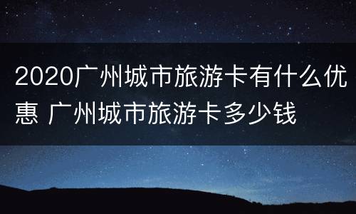 2020广州城市旅游卡有什么优惠 广州城市旅游卡多少钱
