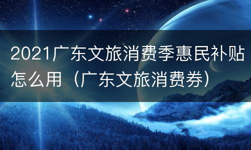 2021广东文旅消费季惠民补贴怎么用（广东文旅消费券）