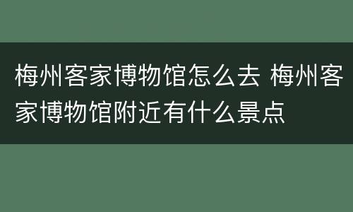 梅州客家博物馆怎么去 梅州客家博物馆附近有什么景点