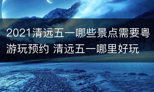 2021清远五一哪些景点需要粤游玩预约 清远五一哪里好玩