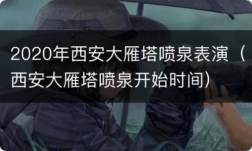 2020年西安大雁塔喷泉表演（西安大雁塔喷泉开始时间）