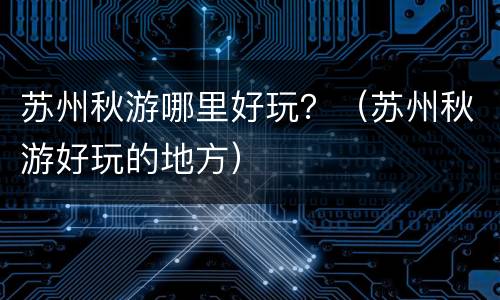 苏州秋游哪里好玩？（苏州秋游好玩的地方）