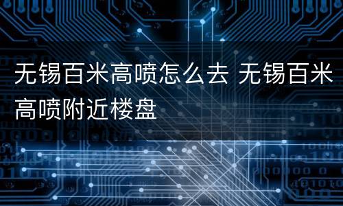 无锡百米高喷怎么去 无锡百米高喷附近楼盘