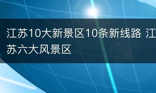 江苏10大新景区10条新线路 江苏六大风景区