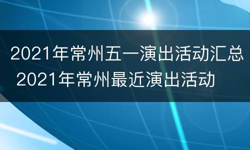 2021年常州五一演出活动汇总 2021年常州最近演出活动