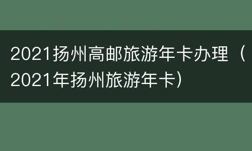 2021扬州高邮旅游年卡办理（2021年扬州旅游年卡）