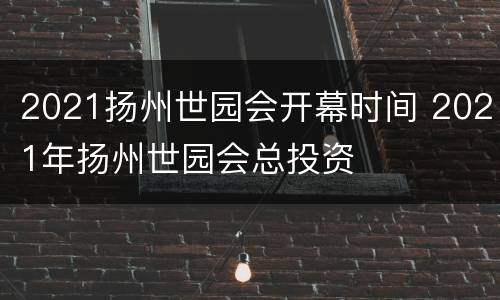 2021扬州世园会开幕时间 2021年扬州世园会总投资