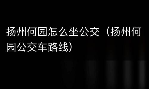 扬州何园怎么坐公交（扬州何园公交车路线）