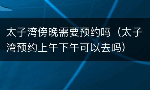 太子湾傍晚需要预约吗（太子湾预约上午下午可以去吗）