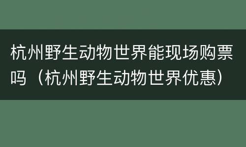 杭州野生动物世界能现场购票吗（杭州野生动物世界优惠）