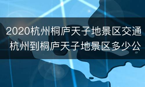 2020杭州桐庐天子地景区交通 杭州到桐庐天子地景区多少公里