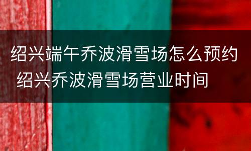 绍兴端午乔波滑雪场怎么预约 绍兴乔波滑雪场营业时间