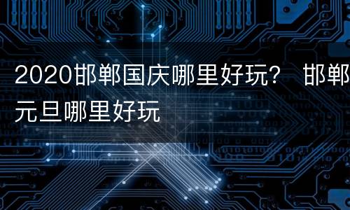 2020邯郸国庆哪里好玩？ 邯郸元旦哪里好玩