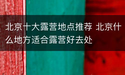 北京十大露营地点推荐 北京什么地方适合露营好去处