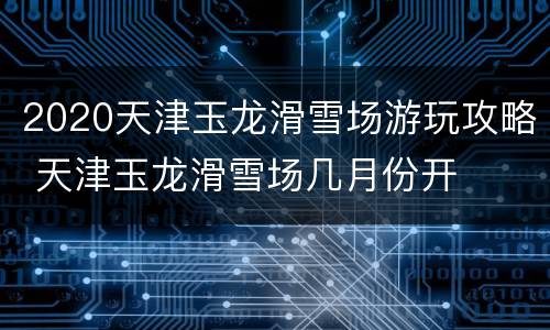 2020天津玉龙滑雪场游玩攻略 天津玉龙滑雪场几月份开