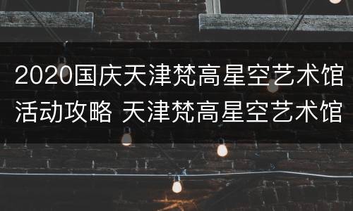 2020国庆天津梵高星空艺术馆活动攻略 天津梵高星空艺术馆开放时间