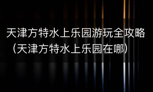 天津方特水上乐园游玩全攻略（天津方特水上乐园在哪）