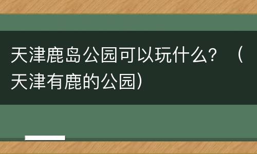 天津鹿岛公园可以玩什么？（天津有鹿的公园）