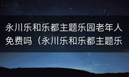 永川乐和乐都主题乐园老年人免费吗（永川乐和乐都主题乐园老年人免费吗现在）