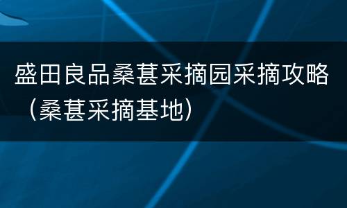 盛田良品桑葚采摘园采摘攻略（桑葚采摘基地）