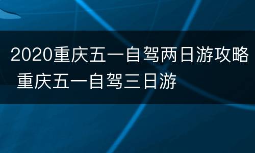 2020重庆五一自驾两日游攻略 重庆五一自驾三日游