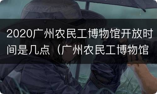 2020广州农民工博物馆开放时间是几点（广州农民工博物馆在哪里）