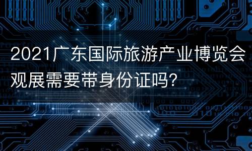 2021广东国际旅游产业博览会观展需要带身份证吗？