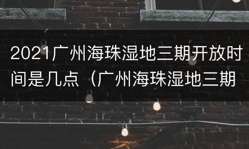 2021广州海珠湿地三期开放时间是几点（广州海珠湿地三期规划图）