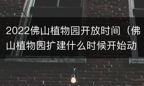 2022佛山植物园开放时间（佛山植物园扩建什么时候开始动工）