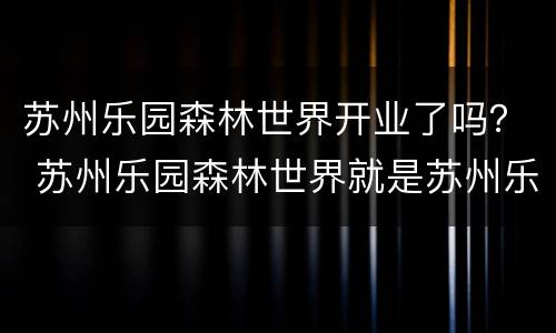 苏州乐园森林世界开业了吗？ 苏州乐园森林世界就是苏州乐园吗