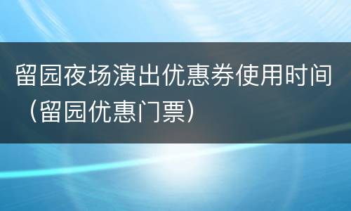 留园夜场演出优惠券使用时间（留园优惠门票）